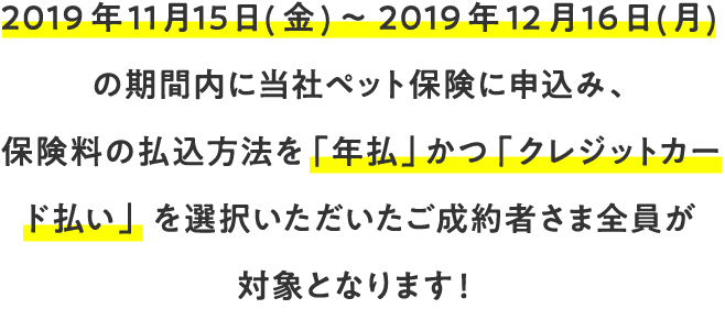 2019年11月15日（金）～2019年12月16日（月）の期間内に当社ペット保険に申込み、保険料の払込方法を「年払」かつ「クレジットカード払い」を選択いただいたご成約者さま全員が対象となります！